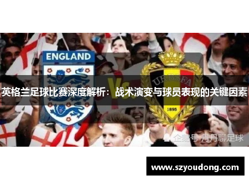 英格兰足球比赛深度解析：战术演变与球员表现的关键因素